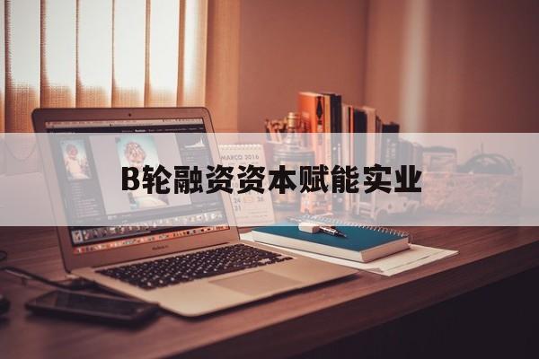 石家庄市B轮融资资本赋能实业(b轮融资公司值得工作吗)