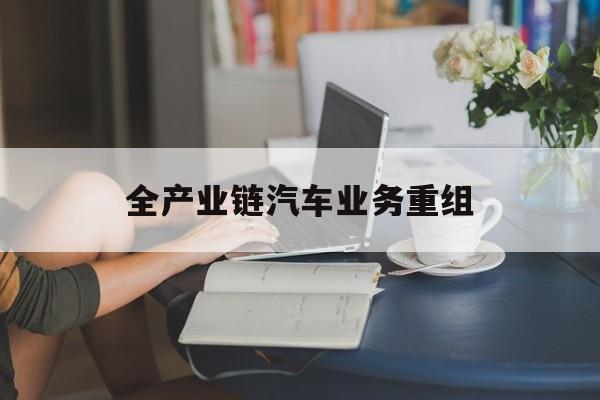 石家庄市全产业链汽车业务重组(全产业链汽车业务重组的意义)
